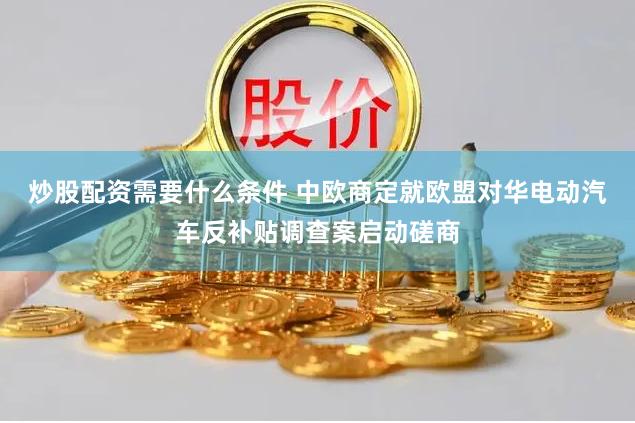 炒股配资需要什么条件 中欧商定就欧盟对华电动汽车反补贴调查案启动磋商