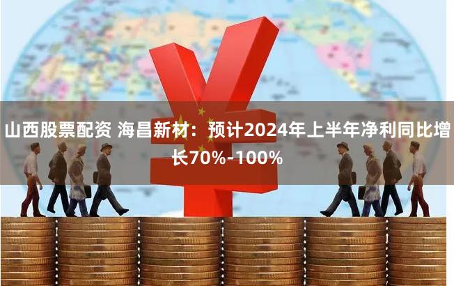 山西股票配资 海昌新材：预计2024年上半年净利同比增长70%-100%