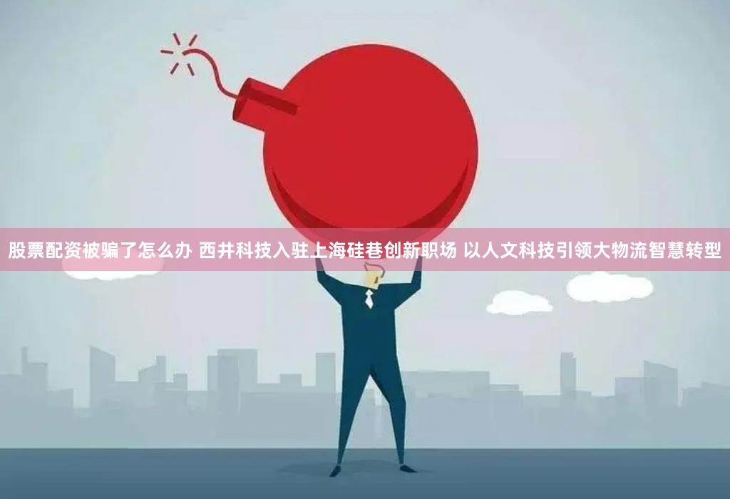 股票配资被骗了怎么办 西井科技入驻上海硅巷创新职场 以人文科技引领大物流智慧转型