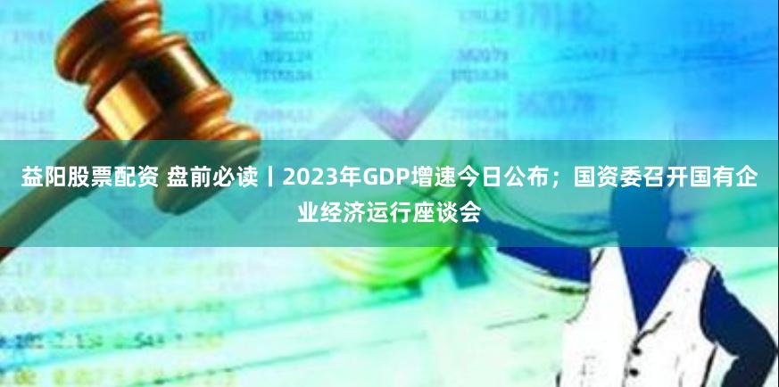 益阳股票配资 盘前必读丨2023年GDP增速今日公布；国资委召开国有企业经济运行座谈会