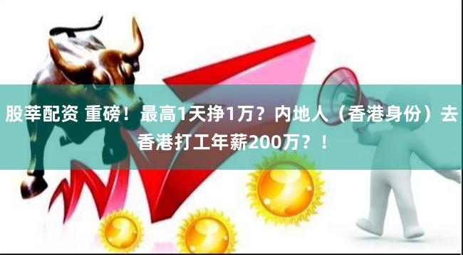 股莘配资 重磅！最高1天挣1万？内地人（香港身份）去香港打工年薪200万？！