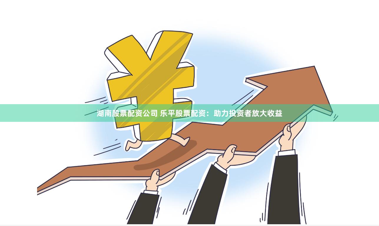 湖南股票配资公司 乐平股票配资：助力投资者放大收益