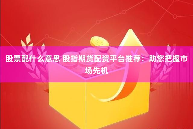 股票配什么意思 股指期货配资平台推荐：助您把握市场先机