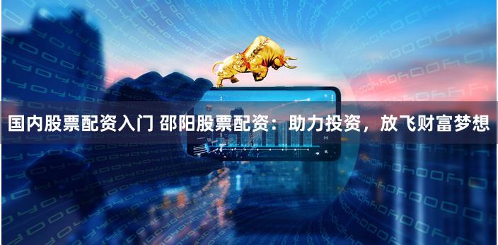国内股票配资入门 邵阳股票配资：助力投资，放飞财富梦想