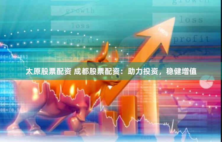 太原股票配资 成都股票配资：助力投资，稳健增值