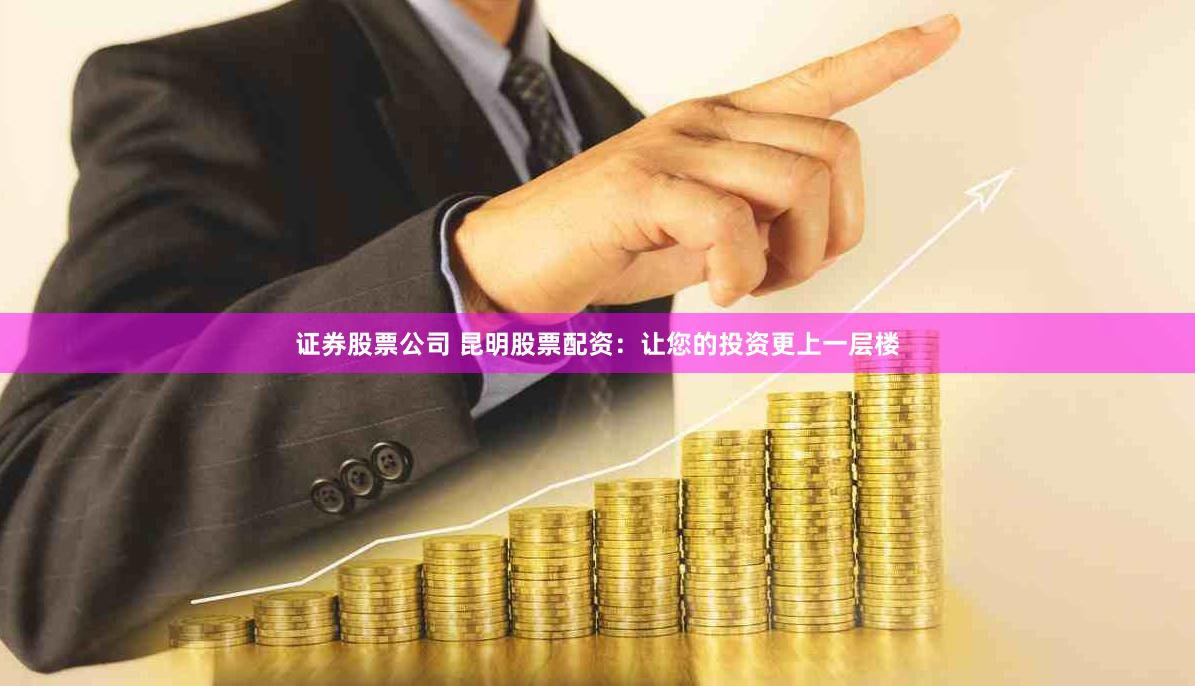 证券股票公司 昆明股票配资：让您的投资更上一层楼